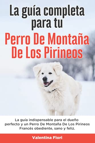 La Guía Completa Para Tu Perro De Montaña De Los Pirineos: La guía indispensable para el dueño perfecto y un Perro De Montaña De Los Pirineos obediente, sano y feliz.