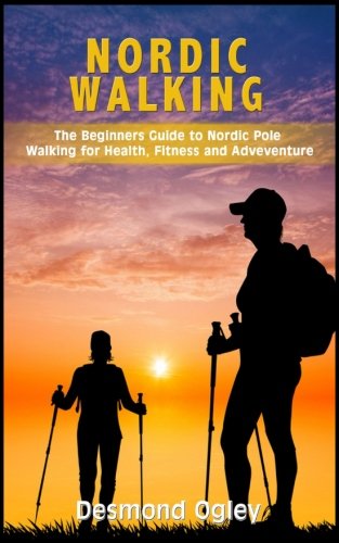 Nordic Walking: The Beginners Guide To Nordic Pole Walking For Health, Fitness & Adventure