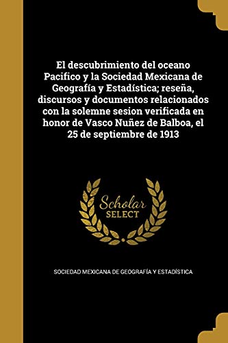 El descubrimiento del oceano Pacifico y la Sociedad Mexicana de Geografía y Estadística; reseña, discursos y documentos relacionados con la solemne ... Nuñez de Balboa, el 25 de septiembre de 1913