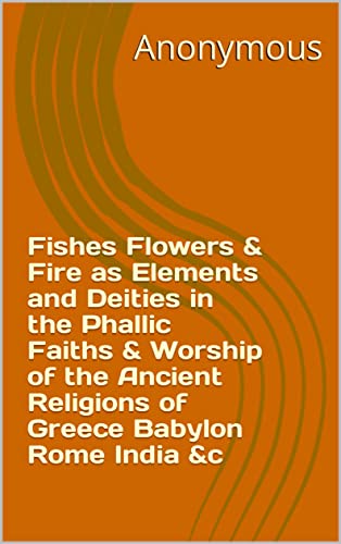 Fishes Flowers & Fire as Elements and Deities in the Phallic Faiths & Worship of the Ancient Religions of Greece Babylon Rome India &c (English Edition)