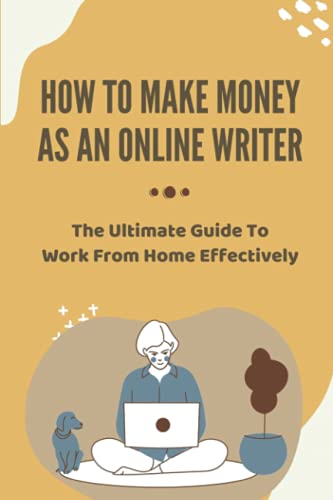 How To Make Money As An Online Writer: The Ultimate Guide To Work From Home Effectively: Advice On How To Start An Online Writing Business