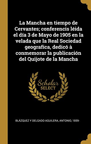 La Mancha en tiempo de Cervantes; conferencis léida el día 3 de Mayo de 1905 en la velada que la Real Sociedad geografica, dedicó à conmemorar la publicación del Quijote de la Mancha