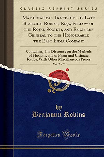 Mathematical Tracts of the Late Benjamin Robins, Esq., Fellow of the Royal Society, and Engineer General to the Honourable the East India Company, ... and of Prime and Ultimate Ratios, With Oth