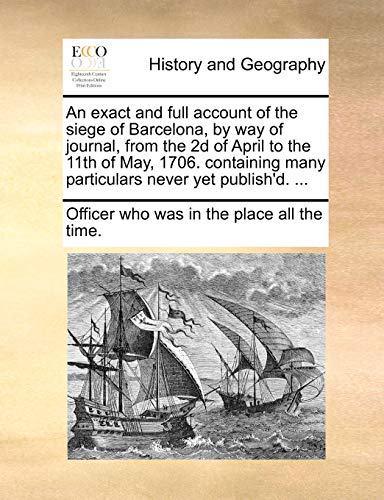 An exact and full account of the siege of Barcelona, by way of journal, from the 2d of April to the 11th of May, 1706. containing many particulars never yet publish'd. ...