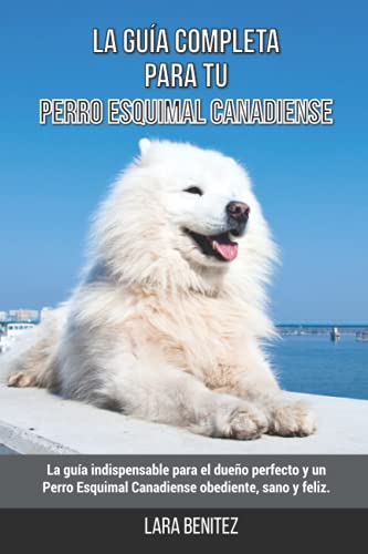 La Guía Completa Para Tu Perro Esquimal Canadiense: La guía indispensable para el dueño perfecto y un Perro Esquimal Canadiense obediente, sano y feliz.