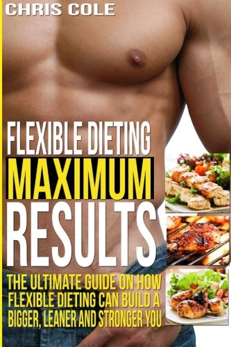 Flexible Dieting Maximum Results: The Ultimate Guide On How Flexible Dieting Can Build A Bigger, Leaner and Stronger You (Flexible Dieting, Diet)